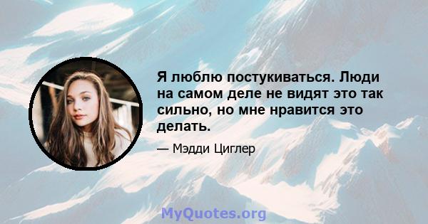 Я люблю постукиваться. Люди на самом деле не видят это так сильно, но мне нравится это делать.