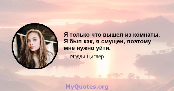 Я только что вышел из комнаты. Я был как, я смущен, поэтому мне нужно уйти.