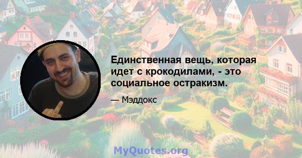 Единственная вещь, которая идет с крокодилами, - это социальное остракизм.