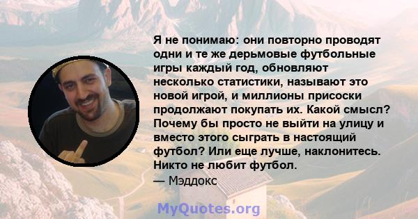 Я не понимаю: они повторно проводят одни и те же дерьмовые футбольные игры каждый год, обновляют несколько статистики, называют это новой игрой, и миллионы присоски продолжают покупать их. Какой смысл? Почему бы просто