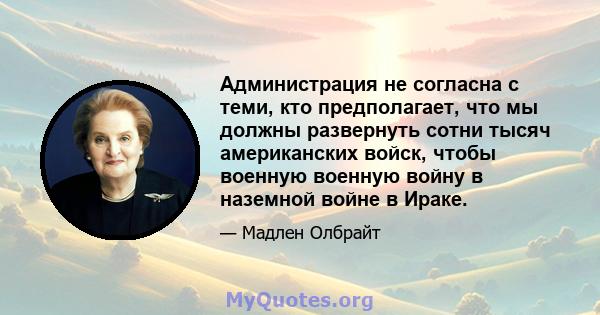 Администрация не согласна с теми, кто предполагает, что мы должны развернуть сотни тысяч американских войск, чтобы военную военную войну в наземной войне в Ираке.