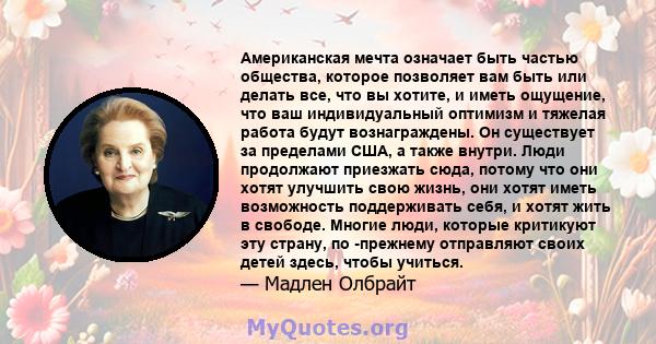 Американская мечта означает быть частью общества, которое позволяет вам быть или делать все, что вы хотите, и иметь ощущение, что ваш индивидуальный оптимизм и тяжелая работа будут вознаграждены. Он существует за