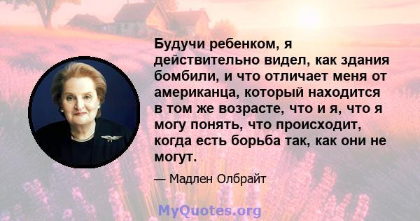 Будучи ребенком, я действительно видел, как здания бомбили, и что отличает меня от американца, который находится в том же возрасте, что и я, что я могу понять, что происходит, когда есть борьба так, как они не могут.