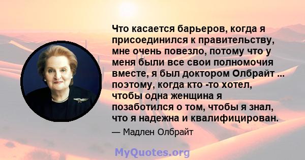 Что касается барьеров, когда я присоединился к правительству, мне очень повезло, потому что у меня были все свои полномочия вместе, я был доктором Олбрайт ... поэтому, когда кто -то хотел, чтобы одна женщина я