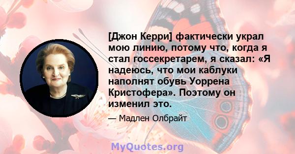 [Джон Керри] фактически украл мою линию, потому что, когда я стал госсекретарем, я сказал: «Я надеюсь, что мои каблуки наполнят обувь Уоррена Кристофера». Поэтому он изменил это.