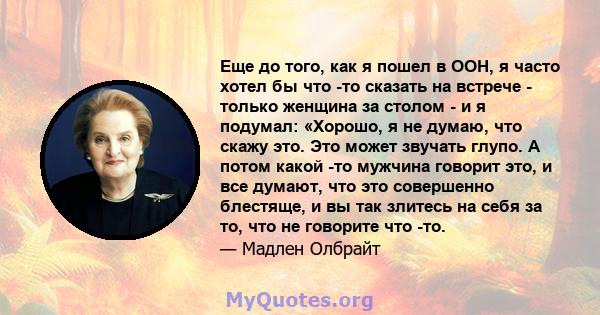 Еще до того, как я пошел в ООН, я часто хотел бы что -то сказать на встрече - только женщина за столом - и я подумал: «Хорошо, я не думаю, что скажу это. Это может звучать глупо. А потом какой -то мужчина говорит это, и 