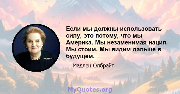 Если мы должны использовать силу, это потому, что мы Америка. Мы незаменимая нация. Мы стоим. Мы видим дальше в будущем.