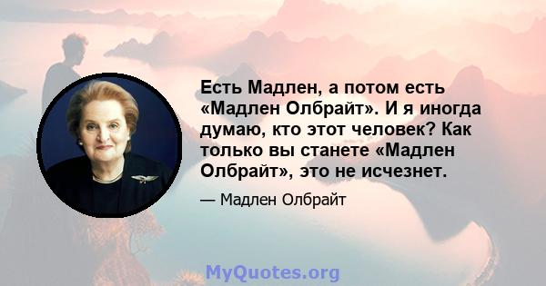 Есть Мадлен, а потом есть «Мадлен Олбрайт». И я иногда думаю, кто этот человек? Как только вы станете «Мадлен Олбрайт», это не исчезнет.