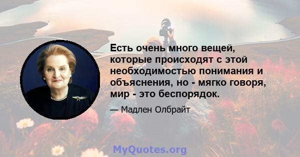 Есть очень много вещей, которые происходят с этой необходимостью понимания и объяснения, но - мягко говоря, мир - это беспорядок.