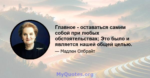 Главное - оставаться самим собой при любых обстоятельствах; Это было и является нашей общей целью.