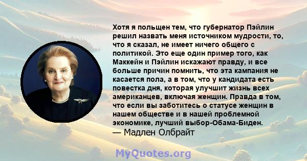 Хотя я польщен тем, что губернатор Пэйлин решил назвать меня источником мудрости, то, что я сказал, не имеет ничего общего с политикой. Это еще один пример того, как Маккейн и Пэйлин искажают правду, и все больше причин 