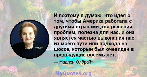 И поэтому я думаю, что идея о том, чтобы Америка работала с другими странами для решения проблем, полезна для нас, и она является частью выкопания нас из моего пути или подхода на шоссе, который был очевиден в