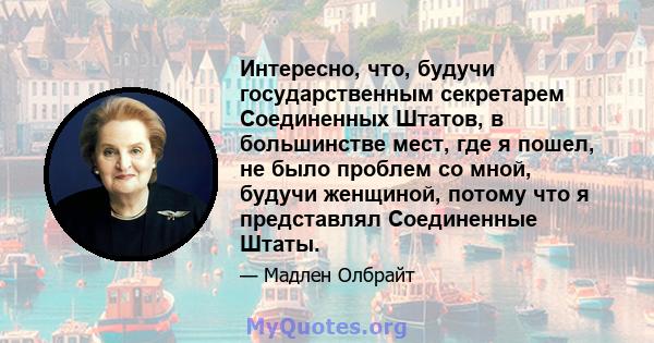 Интересно, что, будучи государственным секретарем Соединенных Штатов, в большинстве мест, где я пошел, не было проблем со мной, будучи женщиной, потому что я представлял Соединенные Штаты.