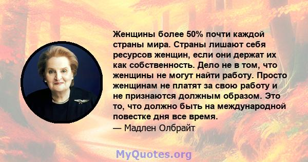 Женщины более 50% почти каждой страны мира. Страны лишают себя ресурсов женщин, если они держат их как собственность. Дело не в том, что женщины не могут найти работу. Просто женщинам не платят за свою работу и не