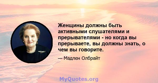 Женщины должны быть активными слушателями и прерывателями - но когда вы прерываете, вы должны знать, о чем вы говорите.