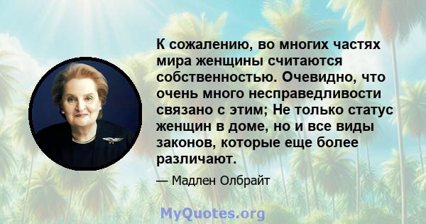 К сожалению, во многих частях мира женщины считаются собственностью. Очевидно, что очень много несправедливости связано с этим; Не только статус женщин в доме, но и все виды законов, которые еще более различают.