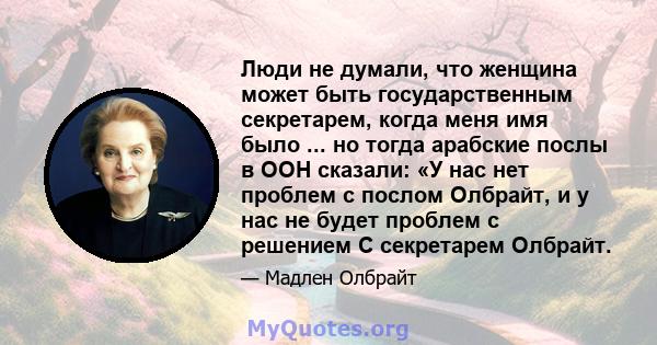 Люди не думали, что женщина может быть государственным секретарем, когда меня имя было ... но тогда арабские послы в ООН сказали: «У нас нет проблем с послом Олбрайт, и у нас не будет проблем с решением С секретарем