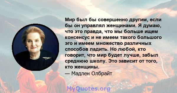 Мир был бы совершенно другим, если бы он управлял женщинами. Я думаю, что это правда, что мы больше ищем консенсус и не имеем такого большого эго и имеем множество различных способов ладить. Но любой, кто говорит, что