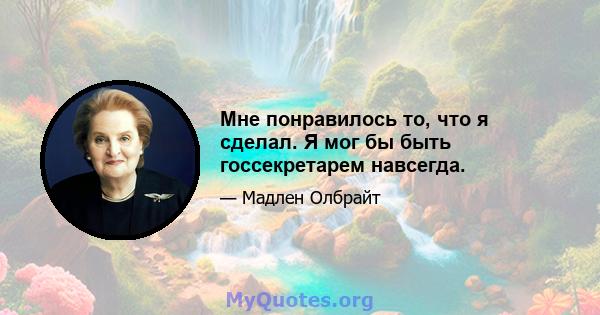 Мне понравилось то, что я сделал. Я мог бы быть госсекретарем навсегда.