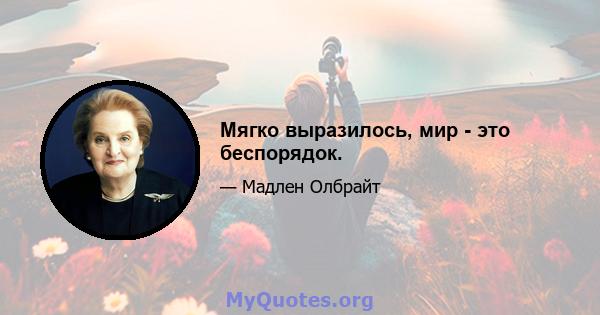 Мягко выразилось, мир - это беспорядок.