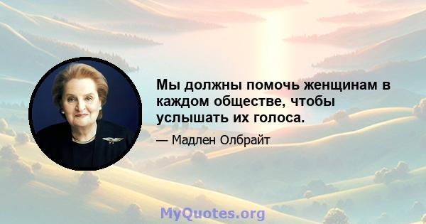 Мы должны помочь женщинам в каждом обществе, чтобы услышать их голоса.