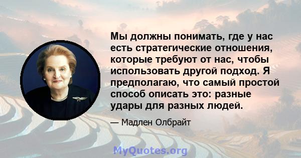 Мы должны понимать, где у нас есть стратегические отношения, которые требуют от нас, чтобы использовать другой подход. Я предполагаю, что самый простой способ описать это: разные удары для разных людей.