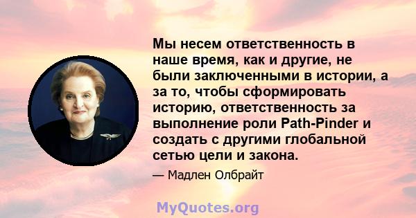 Мы несем ответственность в наше время, как и другие, не были заключенными в истории, а за то, чтобы сформировать историю, ответственность за выполнение роли Path-Pinder и создать с другими глобальной сетью цели и закона.