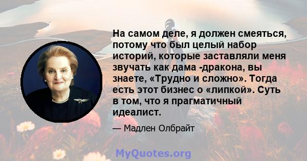 На самом деле, я должен смеяться, потому что был целый набор историй, которые заставляли меня звучать как дама -дракона, вы знаете, «Трудно и сложно». Тогда есть этот бизнес о «липкой». Суть в том, что я прагматичный