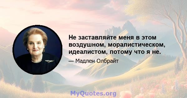 Не заставляйте меня в этом воздушном, моралистическом, идеалистом, потому что я не.