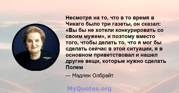 Несмотря на то, что в то время в Чикаго было три газеты, он сказал: «Вы бы не хотели конкурировать со своим мужем», и поэтому вместо того, чтобы делать то, что я мог бы сделать сейчас в этой ситуации, я в основном