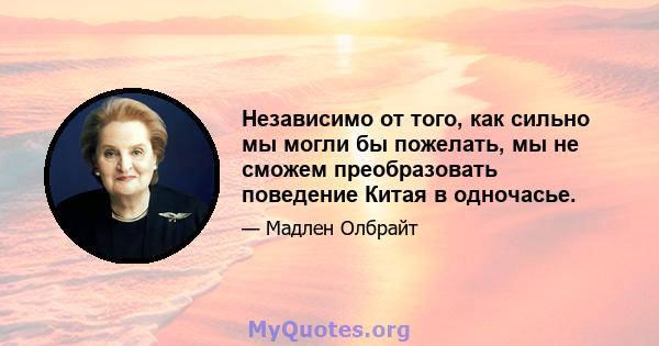 Независимо от того, как сильно мы могли бы пожелать, мы не сможем преобразовать поведение Китая в одночасье.