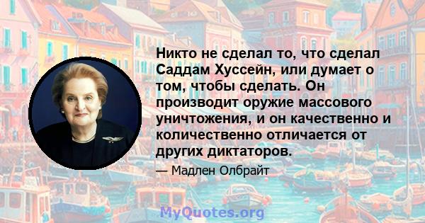 Никто не сделал то, что сделал Саддам Хуссейн, или думает о том, чтобы сделать. Он производит оружие массового уничтожения, и он качественно и количественно отличается от других диктаторов.