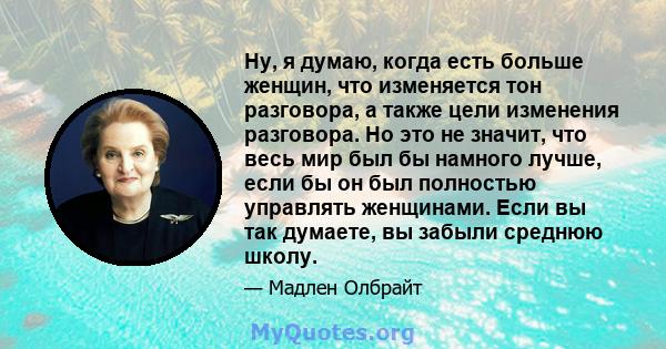 Ну, я думаю, когда есть больше женщин, что изменяется тон разговора, а также цели изменения разговора. Но это не значит, что весь мир был бы намного лучше, если бы он был полностью управлять женщинами. Если вы так