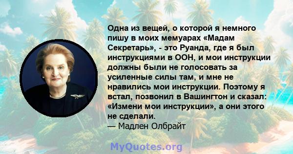 Одна из вещей, о которой я немного пишу в моих мемуарах «Мадам Секретарь», - это Руанда, где я был инструкциями в ООН, и мои инструкции должны были не голосовать за усиленные силы там, и мне не нравились мои инструкции. 