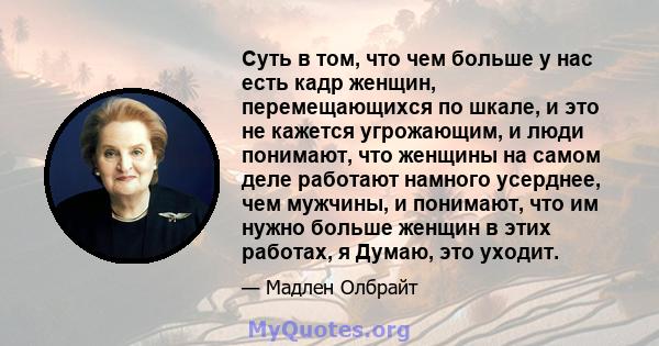 Суть в том, что чем больше у нас есть кадр женщин, перемещающихся по шкале, и это не кажется угрожающим, и люди понимают, что женщины на самом деле работают намного усерднее, чем мужчины, и понимают, что им нужно больше 