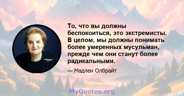 То, что вы должны беспокоиться, это экстремисты. В целом, мы должны понимать более умеренных мусульман, прежде чем они станут более радикальными.