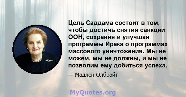 Цель Саддама состоит в том, чтобы достичь снятия санкций ООН, сохраняя и улучшая программы Ирака о программах массового уничтожения. Мы не можем, мы не должны, и мы не позволим ему добиться успеха.