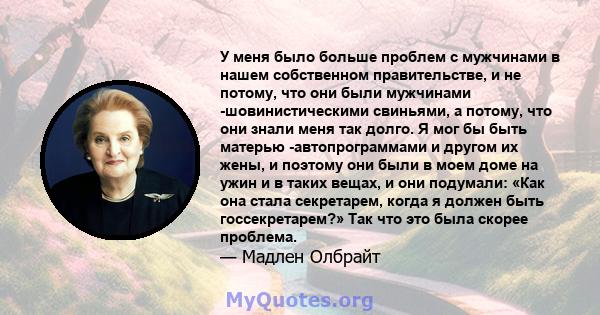 У меня было больше проблем с мужчинами в нашем собственном правительстве, и не потому, что они были мужчинами -шовинистическими свиньями, а потому, что они знали меня так долго. Я мог бы быть матерью -автопрограммами и