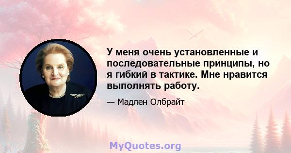 У меня очень установленные и последовательные принципы, но я гибкий в тактике. Мне нравится выполнять работу.