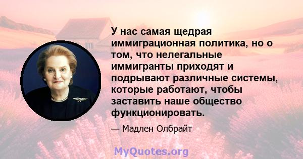 У нас самая щедрая иммиграционная политика, но о том, что нелегальные иммигранты приходят и подрывают различные системы, которые работают, чтобы заставить наше общество функционировать.