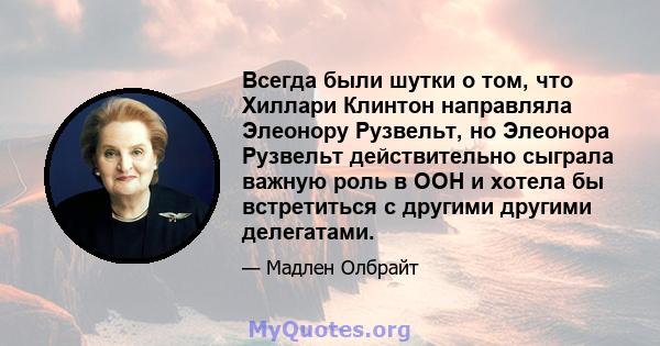 Всегда были шутки о том, что Хиллари Клинтон направляла Элеонору Рузвельт, но Элеонора Рузвельт действительно сыграла важную роль в ООН и хотела бы встретиться с другими другими делегатами.