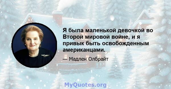 Я была маленькой девочкой во Второй мировой войне, и я привык быть освобожденным американцами.