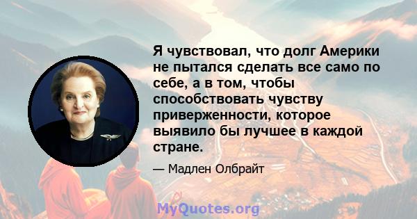 Я чувствовал, что долг Америки не пытался сделать все само по себе, а в том, чтобы способствовать чувству приверженности, которое выявило бы лучшее в каждой стране.