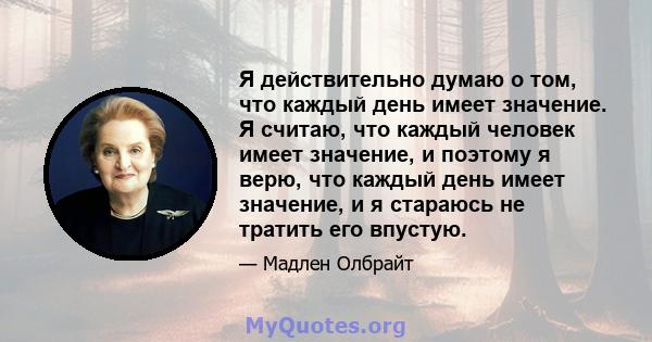 Я действительно думаю о том, что каждый день имеет значение. Я считаю, что каждый человек имеет значение, и поэтому я верю, что каждый день имеет значение, и я стараюсь не тратить его впустую.