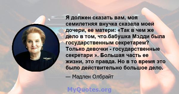 Я должен сказать вам, моя семилетняя внучка сказала моей дочери, ее матери: «Так в чем же дело в том, что бабушка Мэдди была государственным секретарем? Только девочки - государственные секретари ». Большая часть ее