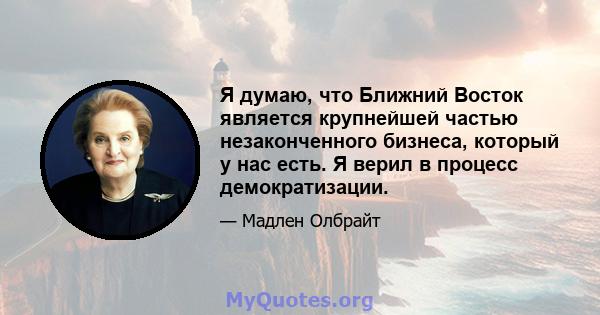 Я думаю, что Ближний Восток является крупнейшей частью незаконченного бизнеса, который у нас есть. Я верил в процесс демократизации.