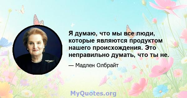 Я думаю, что мы все люди, которые являются продуктом нашего происхождения. Это неправильно думать, что ты не.