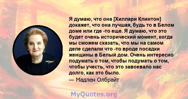 Я думаю, что она [Хиллари Клинтон] докажет, что она лучшая, будь то в Белом доме или где -то еще. Я думаю, что это будет очень исторический момент, когда мы сможем сказать, что мы на самом деле сделали что -то вроде