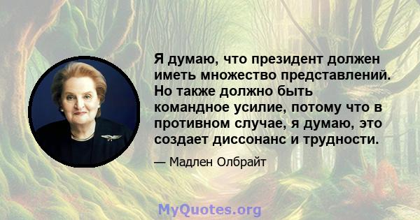 Я думаю, что президент должен иметь множество представлений. Но также должно быть командное усилие, потому что в противном случае, я думаю, это создает диссонанс и трудности.