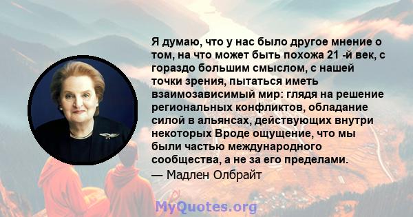 Я думаю, что у нас было другое мнение о том, на что может быть похожа 21 -й век, с гораздо большим смыслом, с нашей точки зрения, пытаться иметь взаимозависимый мир: глядя на решение региональных конфликтов, обладание